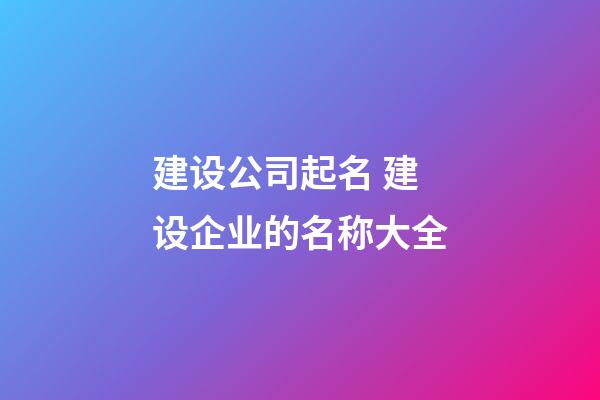 建设公司起名 建设企业的名称大全-第1张-公司起名-玄机派